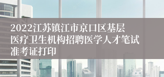 2022江苏镇江市京口区基层医疗卫生机构招聘医学人才笔试准考证打印