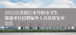 2022江苏镇江市丹阳市卫生健康单位招聘编外人员资格复审公告