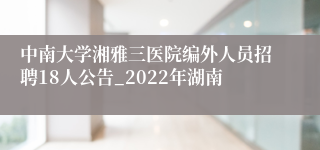 中南大学湘雅三医院编外人员招聘18人公告_2022年湖南