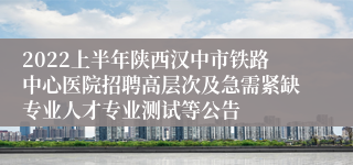 2022上半年陕西汉中市铁路中心医院招聘高层次及急需紧缺专业人才专业测试等公告