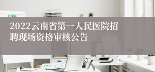 2022云南省第一人民医院招聘现场资格审核公告