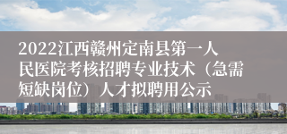 2022江西赣州定南县第一人民医院考核招聘专业技术（急需短缺岗位）人才拟聘用公示