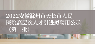 2022安徽滁州市天长市人民医院高层次人才引进拟聘用公示（第一批）