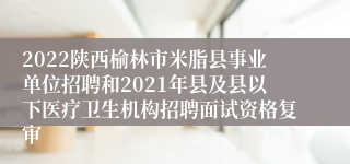 2022陕西榆林市米脂县事业单位招聘和2021年县及县以下医疗卫生机构招聘面试资格复审