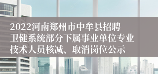 2022河南郑州市中牟县招聘卫健系统部分下属事业单位专业技术人员核减、取消岗位公示