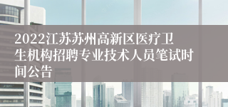 2022江苏苏州高新区医疗卫生机构招聘专业技术人员笔试时间公告