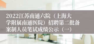 2022江苏南通六院（上海大学附属南通医院）招聘第二批备案制人员笔试成绩公示（一）