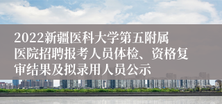 2022新疆医科大学第五附属医院招聘报考人员体检、资格复审结果及拟录用人员公示