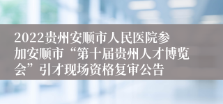 2022贵州安顺市人民医院参加安顺市“第十届贵州人才博览会”引才现场资格复审公告