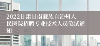 2022甘肃甘南藏族自治州人民医院招聘专业技术人员笔试通知