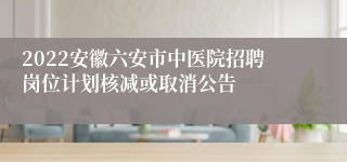 2022安徽六安市中医院招聘岗位计划核减或取消公告