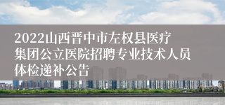 2022山西晋中市左权县医疗集团公立医院招聘专业技术人员体检递补公告