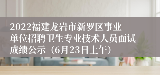 2022福建龙岩市新罗区事业单位招聘卫生专业技术人员面试成绩公示（6月23日上午）