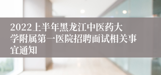 2022上半年黑龙江中医药大学附属第一医院招聘面试相关事宜通知