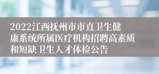 2022江西抚州市市直卫生健康系统所属医疗机构招聘高素质和短缺卫生人才体检公告