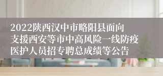 2022陕西汉中市略阳县面向支援西安等市中高风险一线防疫医护人员招专聘总成绩等公告