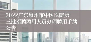 2022广东惠州市中医医院第三批招聘聘用人员办理聘用手续公告