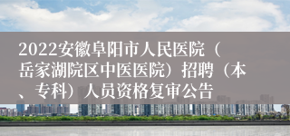 2022安徽阜阳市人民医院（岳家湖院区中医医院）招聘（本、专科）人员资格复审公告