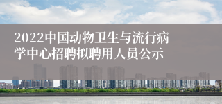 2022中国动物卫生与流行病学中心招聘拟聘用人员公示