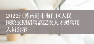 2022江苏南通市海门区人民医院长期招聘高层次人才拟聘用人员公示