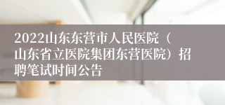 2022山东东营市人民医院（山东省立医院集团东营医院）招聘笔试时间公告