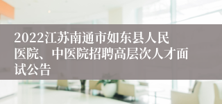 2022江苏南通市如东县人民医院、中医院招聘高层次人才面试公告