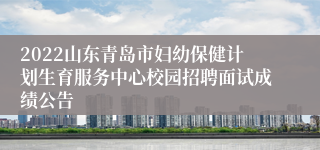 2022山东青岛市妇幼保健计划生育服务中心校园招聘面试成绩公告