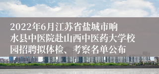 2022年6月江苏省盐城市响水县中医院赴山西中医药大学校园招聘拟体检、考察名单公布