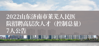 2022山东济南市莱芜人民医院招聘高层次人才（控制总量）7人公告