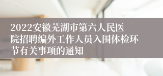 2022安徽芜湖市第六人民医院招聘编外工作人员入围体检环节有关事项的通知