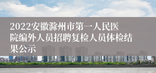 2022安徽滁州市第一人民医院编外人员招聘复检人员体检结果公示