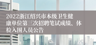 2022浙江绍兴市本级卫生健康单位第三次招聘笔试成绩、体检入围人员公告