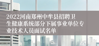 2022河南郑州中牟县招聘卫生健康系统部分下属事业单位专业技术人员面试名单