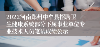 2022河南郑州中牟县招聘卫生健康系统部分下属事业单位专业技术人员笔试成绩公示