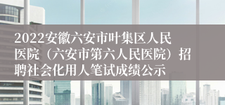 2022安徽六安市叶集区人民医院（六安市第六人民医院）招聘社会化用人笔试成绩公示