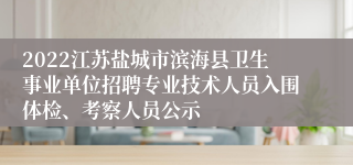 2022江苏盐城市滨海县卫生事业单位招聘专业技术人员入围体检、考察人员公示