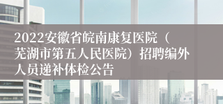 2022安徽省皖南康复医院（芜湖市第五人民医院）招聘编外人员递补体检公告