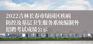 2022吉林长春市绿园区疾病防控及基层卫生服务系统编制外招聘考试成绩公示