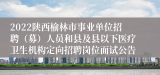 2022陕西榆林市事业单位招聘（募）人员和县及县以下医疗卫生机构定向招聘岗位面试公告