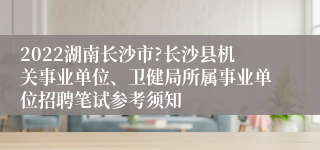 2022湖南长沙市?长沙县机关事业单位、卫健局所属事业单位招聘笔试参考须知