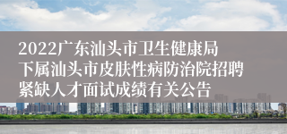 2022广东汕头市卫生健康局下属汕头市皮肤性病防治院招聘紧缺人才面试成绩有关公告