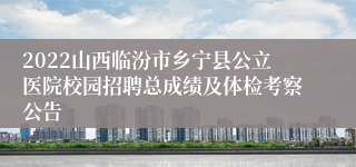 2022山西临汾市乡宁县公立医院校园招聘总成绩及体检考察公告
