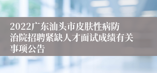 2022广东汕头市皮肤性病防治院招聘紧缺人才面试成绩有关事项公告