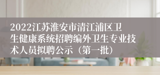 2022江苏淮安市清江浦区卫生健康系统招聘编外卫生专业技术人员拟聘公示（第一批）