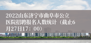 2022山东济宁市曲阜市公立医院招聘报名人数统计（截止6月27日17：00）