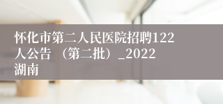 怀化市第二人民医院招聘122人公告 （第二批）_2022湖南