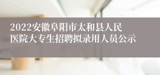 2022安徽阜阳市太和县人民医院大专生招聘拟录用人员公示