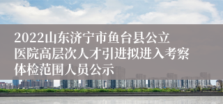 2022山东济宁市鱼台县公立医院高层次人才引进拟进入考察体检范围人员公示