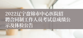 2022辽宁盘锦市中心医院招聘合同制工作人员考试总成绩公示及体检公告