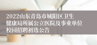 2022山东青岛市城阳区卫生健康局所属公立医院及事业单位校园招聘初选公告